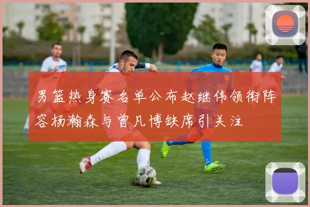 男篮热身赛名单公布赵继伟领衔阵容杨瀚森与曾凡博缺席引关注