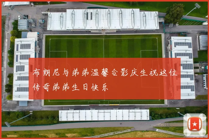 布朗尼与弟弟温馨合影庆生祝这位传奇弟弟生日快乐