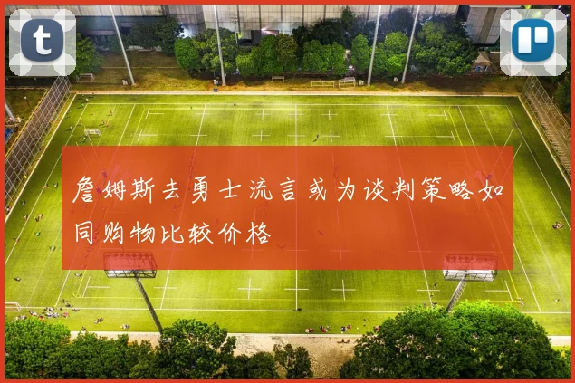 詹姆斯去勇士流言或为谈判策略如同购物比较价格