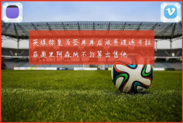 英媒称皇马签库库后放弃追逐卡拉菲奥里阿森纳不打算出售他