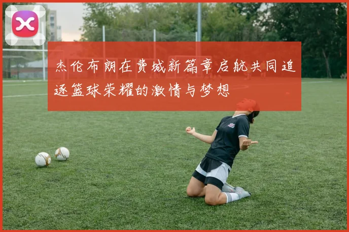 杰伦布朗在费城新篇章启航共同追逐篮球荣耀的激情与梦想