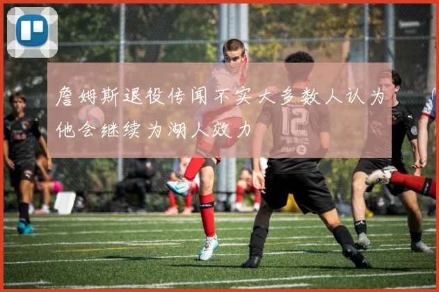 詹姆斯退役传闻不实大多数人认为他会继续为湖人效力