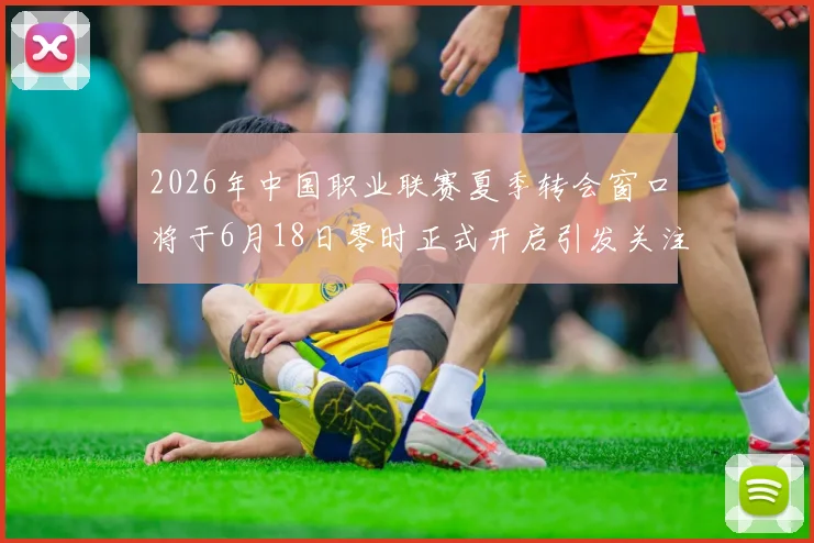 2026年中国职业联赛夏季转会窗口将于6月18日零时正式开启引发关注