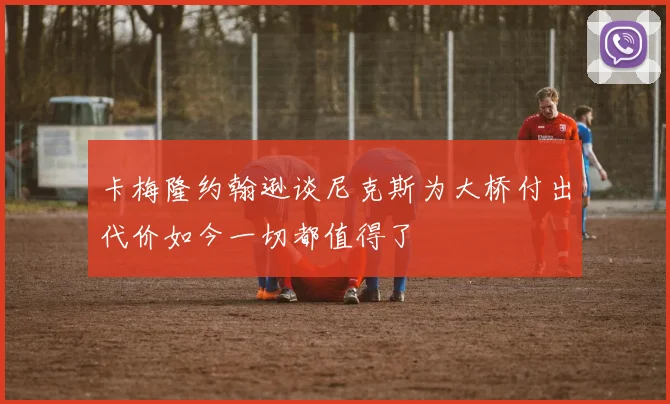 卡梅隆约翰逊谈尼克斯为大桥付出代价如今一切都值得了