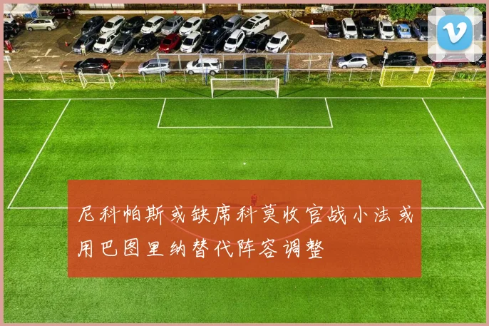尼科帕斯或缺席科莫收官战小法或用巴图里纳替代阵容调整