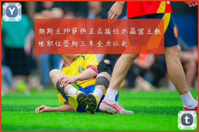 朗斯主帅萨热正式接任水晶宫主教练职位签约三年全力以赴