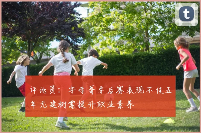 评论员：字母哥季后赛表现不佳五年无建树需提升职业素养
