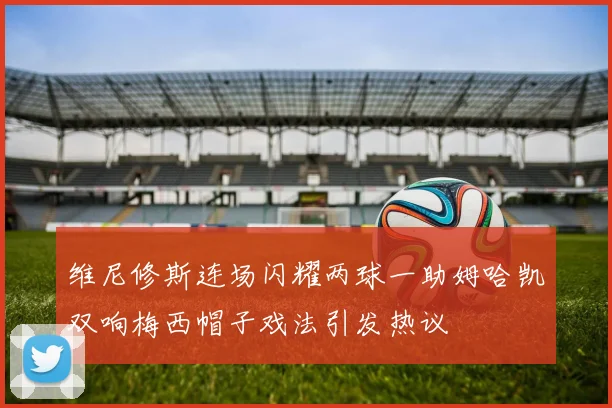 维尼修斯连场闪耀两球一助姆哈凯双响梅西帽子戏法引发热议