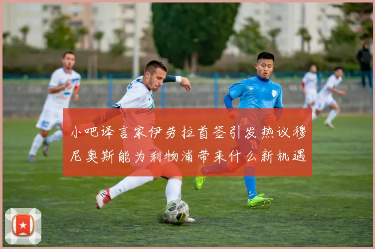 小吧译言家伊劳拉首签引发热议穆尼奥斯能为利物浦带来什么新机遇